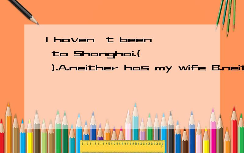 I haven't been to Shanghai.( ).A.neither has my wife B.neither hasn't my wife C.Nor is my wife D.My wife hasn't ,too