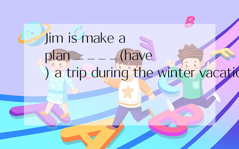 Jim is make a plan ____(have) a trip during the winter vacation.