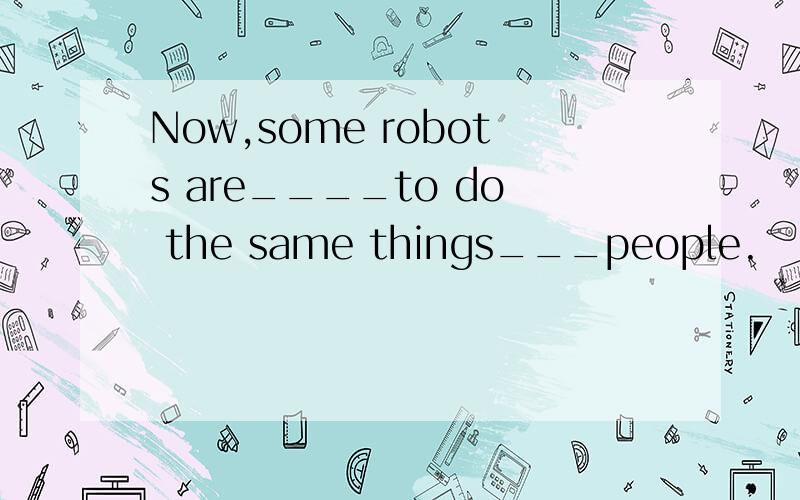 Now,some robots are____to do the same things___people.