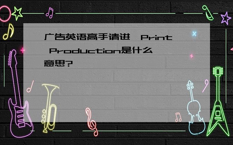 广告英语高手请进,Print Production是什么意思?