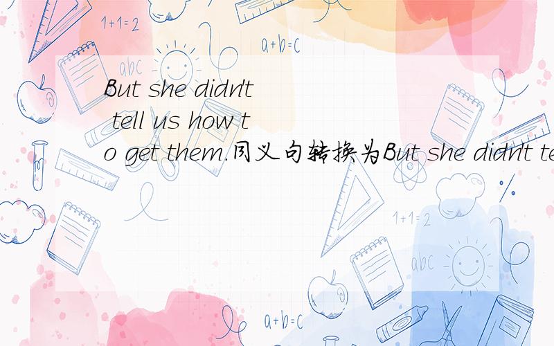 But she didn't tell us how to get them.同义句转换为But she didn't tell us how _______ _______them.