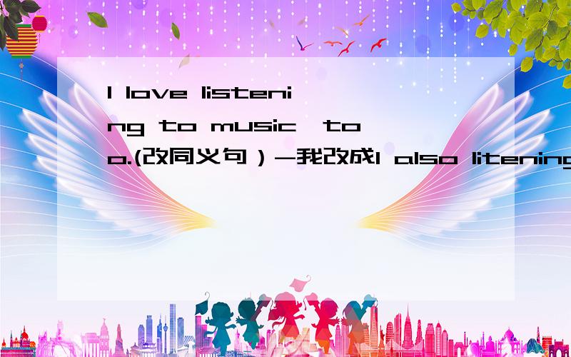 I love listening to music,too.(改同义句）-我改成I also litening music?不对帮忙给下哈