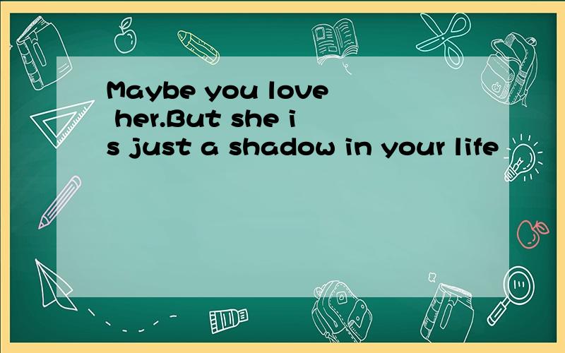 Maybe you love her.But she is just a shadow in your life