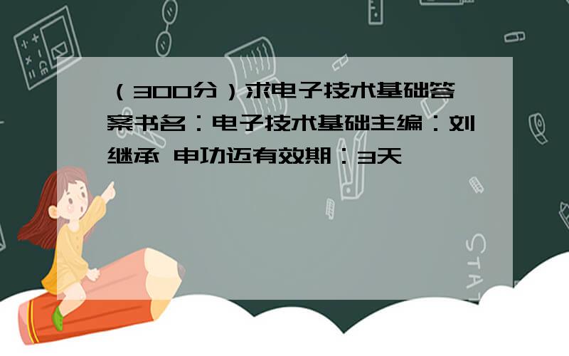 （300分）求电子技术基础答案书名：电子技术基础主编：刘继承 申功迈有效期：3天