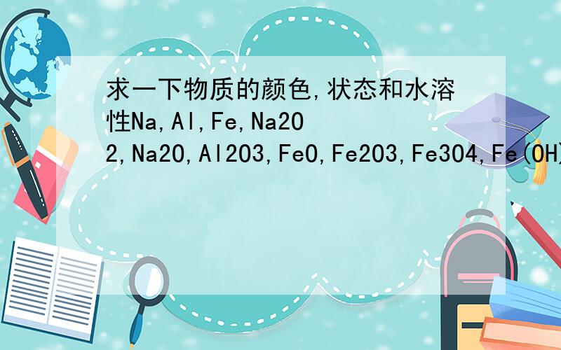 求一下物质的颜色,状态和水溶性Na,Al,Fe,Na2O2,Na2O,Al2O3,FeO,Fe2O3,Fe3O4,Fe(OH)2,Fe(OH)3,Cl2,新制氯水,久制氯水,S,N2,SO2,SO3,NO,NO2,NH3,浓H2SO4,浓HNO3
