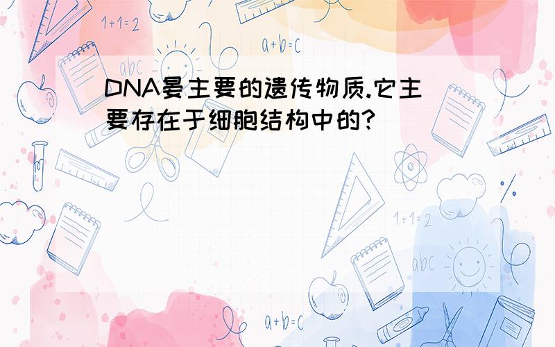 DNA晏主要的遗传物质.它主要存在于细胞结构中的?