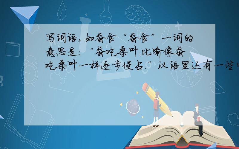 写词语,如蚕食“蚕食”一词的意思是：“蚕吃桑叶.比喻像蚕吃桑叶一样逐步侵占.”汉语里还有一些以这种形式结构的词语,你能写出几个么?