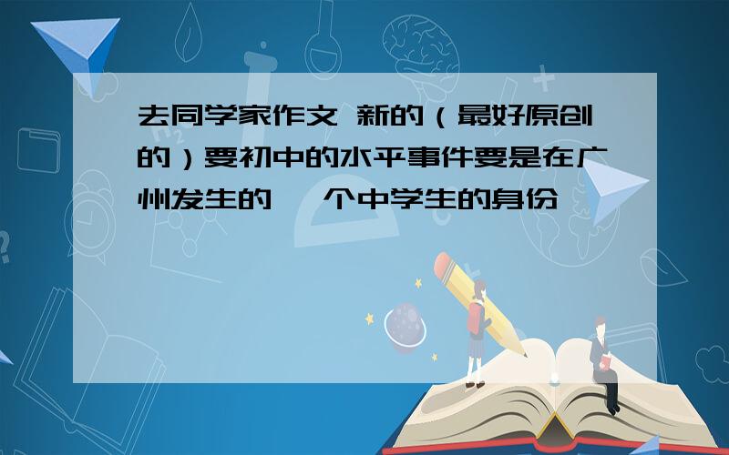 去同学家作文 新的（最好原创的）要初中的水平事件要是在广州发生的 一个中学生的身份