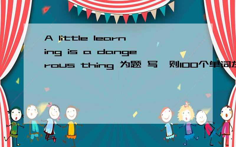 A little learning is a dangerous thing 为题 写一则100个单词左右的英语作文