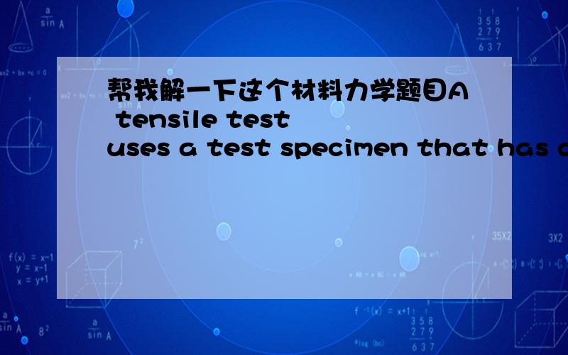 帮我解一下这个材料力学题目A tensile test uses a test specimen that has a gage length of 50 mm and an area = 200 mm2. During the test the specimen yields under a load of 98,000 N. The corresponding gage length = 50.23 mm. This is the 0.2