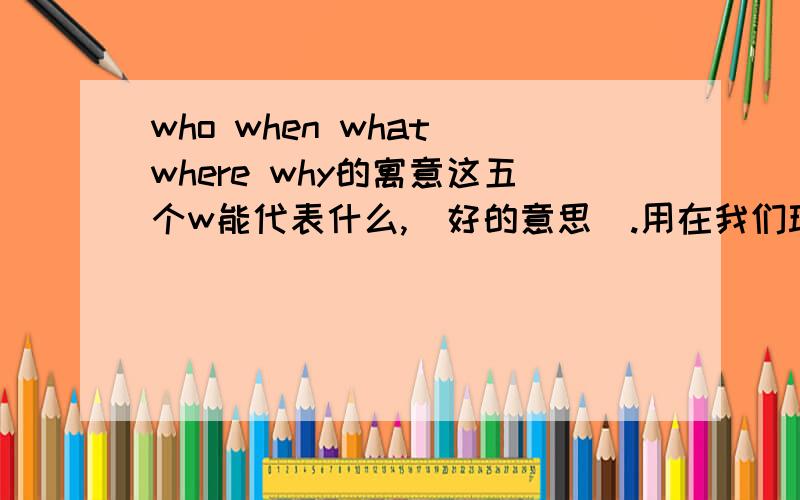 who when what where why的寓意这五个w能代表什么,（好的意思）.用在我们班.