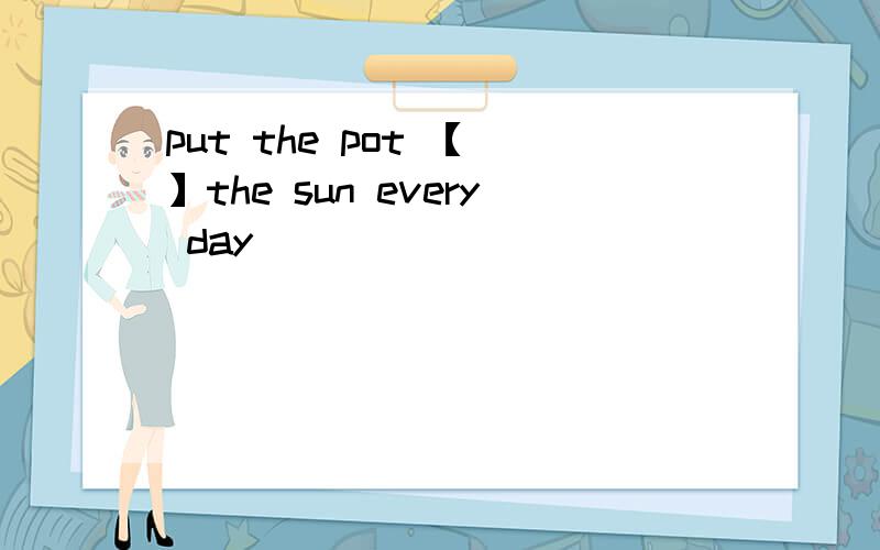 put the pot 【 】the sun every day