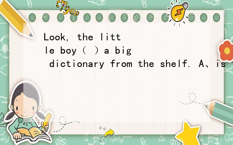 Look, the little boy（ ）a big dictionary from the shelf. A、is taking down B、is taking out C、is