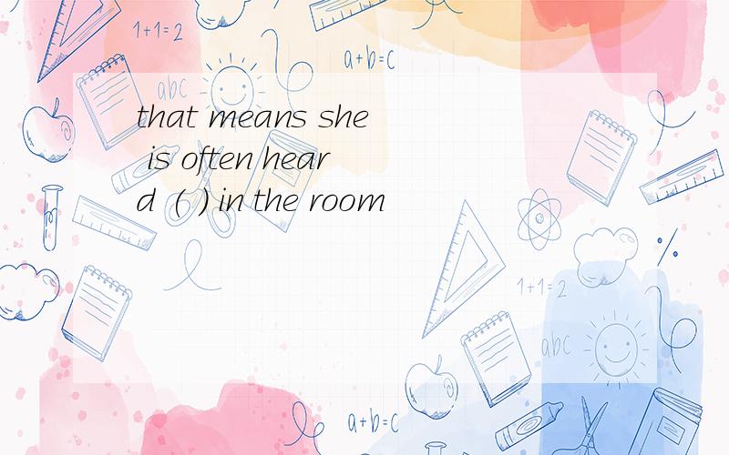 that means she is often heard ( ) in the room