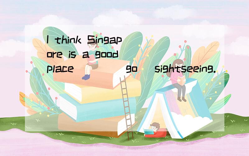 I think Singapore is a good place___ (go) sightseeing.