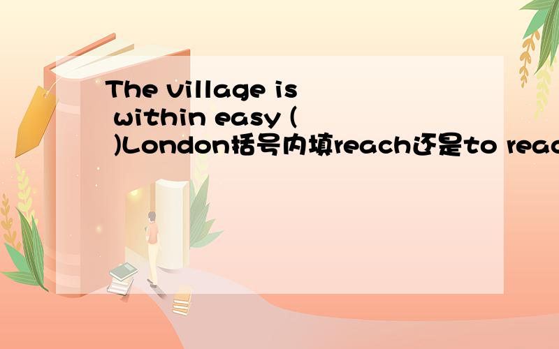 The village is within easy ( )London括号内填reach还是to reach?为什么?应为The village is within easy ( )of London