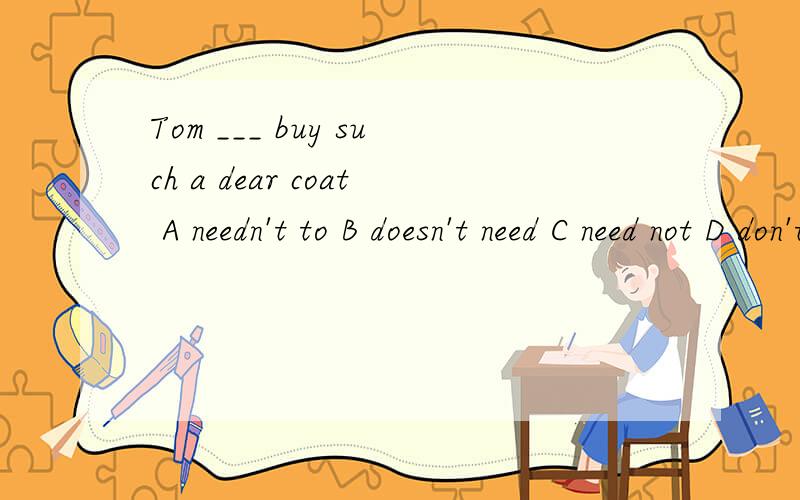 Tom ___ buy such a dear coat A needn't to B doesn't need C need not D don't need to