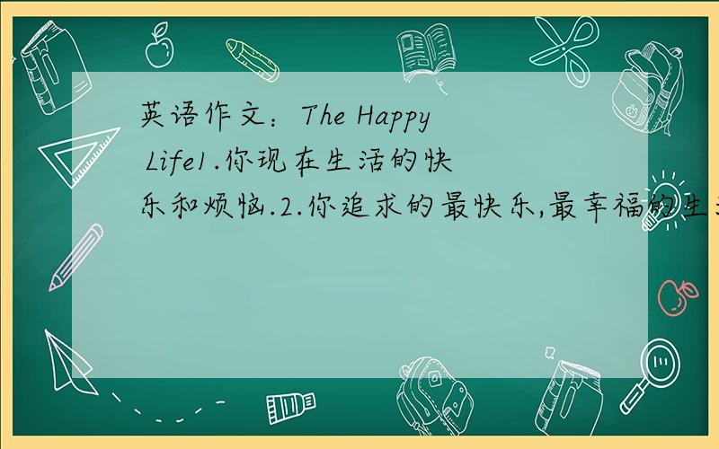 英语作文：The Happy Life1.你现在生活的快乐和烦恼.2.你追求的最快乐,最幸福的生活是怎么样的?3.你会为此作出怎么样的努力?