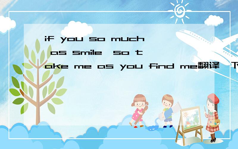 if you so much as smile,so take me as you find me翻译一下上面这句话谢谢