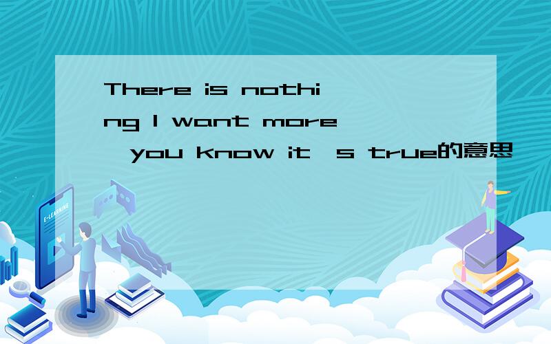 There is nothing I want more,you know it's true的意思
