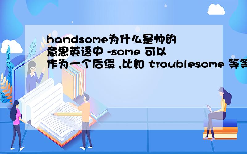handsome为什么是帅的意思英语中 -some 可以作为一个后缀 ,比如 troublesome 等等 为什么 handsome 是 帅 的 意思呢?和这个后缀有关吗?