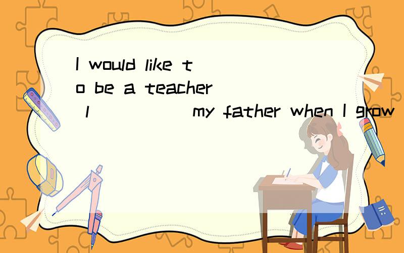 I would like to be a teacher l_____ my father when I grow up.
