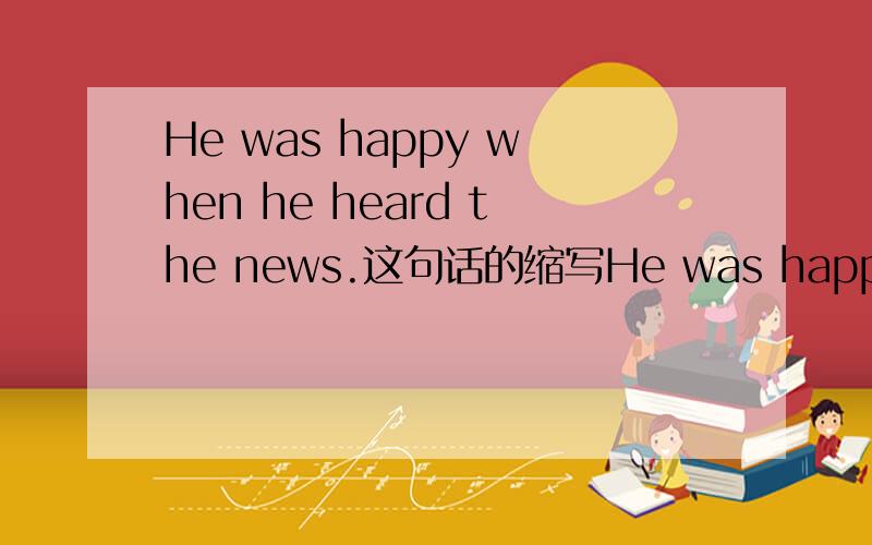 He was happy when he heard the news.这句话的缩写He was happy when heard the news还是He was happy when hearing the news