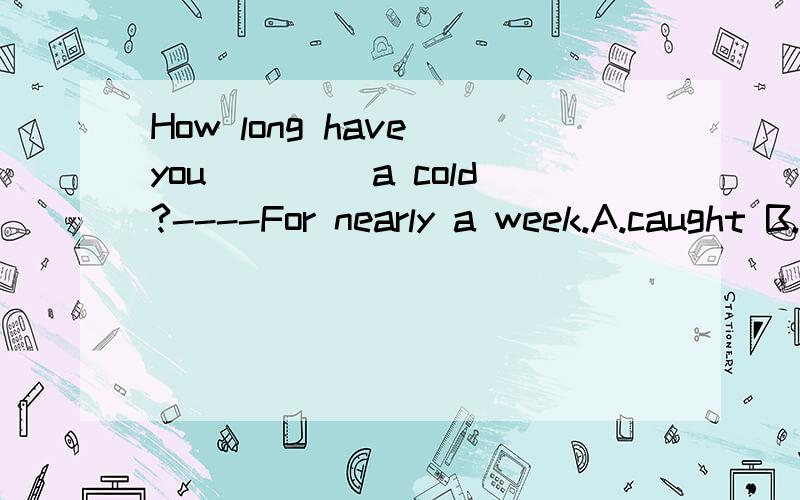 How long have you____ a cold?----For nearly a week.A.caught B.had C.taken D.got 应选啥?为什么-----Do you catch （ ）cold？-----Yes。I have （ ）bad cold。the the/ theC a aD / ,/