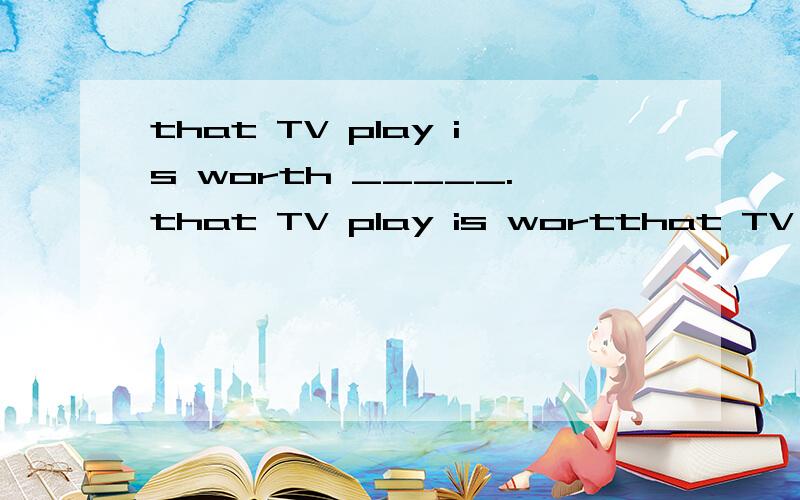 that TV play is worth _____.that TV play is wortthat TV play is worth _____.that TV play is worthy_____.用（watch）
