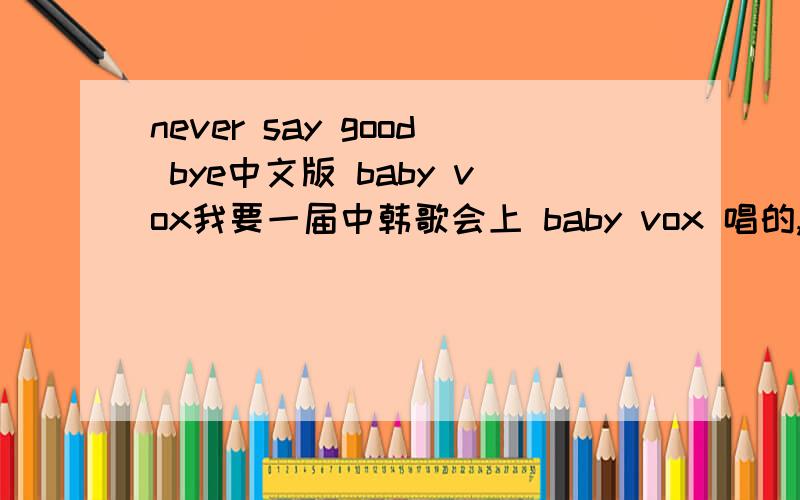 never say good bye中文版 baby vox我要一届中韩歌会上 baby vox 唱的,最好是有清晰点的,悬赏分我会看答案再考虑给多少的~