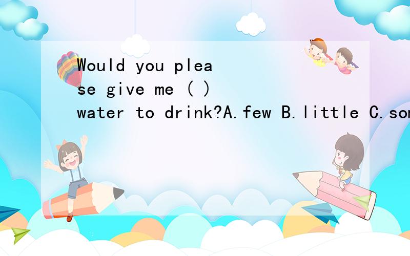 Would you please give me ( )water to drink?A.few B.little C.some D.many 如题.