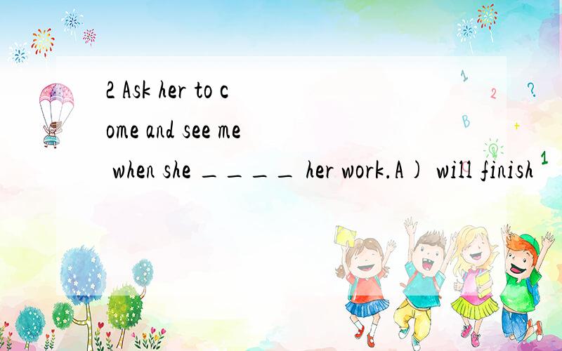2 Ask her to come and see me when she ____ her work.A) will finish        B) finishes    C) has finished    D) had finished