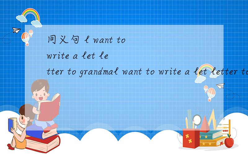同义句 l want to write a let letter to grandmal want to write a let letter to grandma 改为同义句,