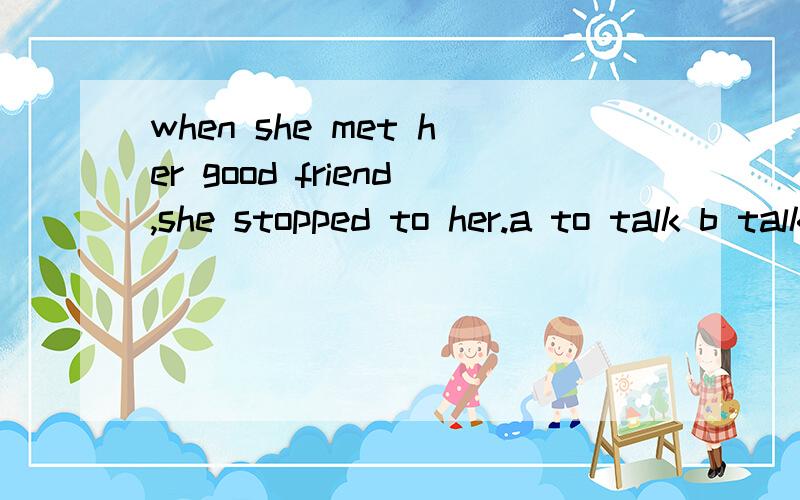 when she met her good friend,she stopped to her.a to talk b talking c talk d to talking