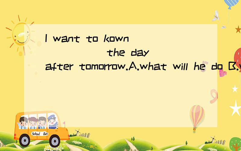 I want to kown _____the day after tomorrow.A.what will he do B.what he did C.what he will doD.what did he do