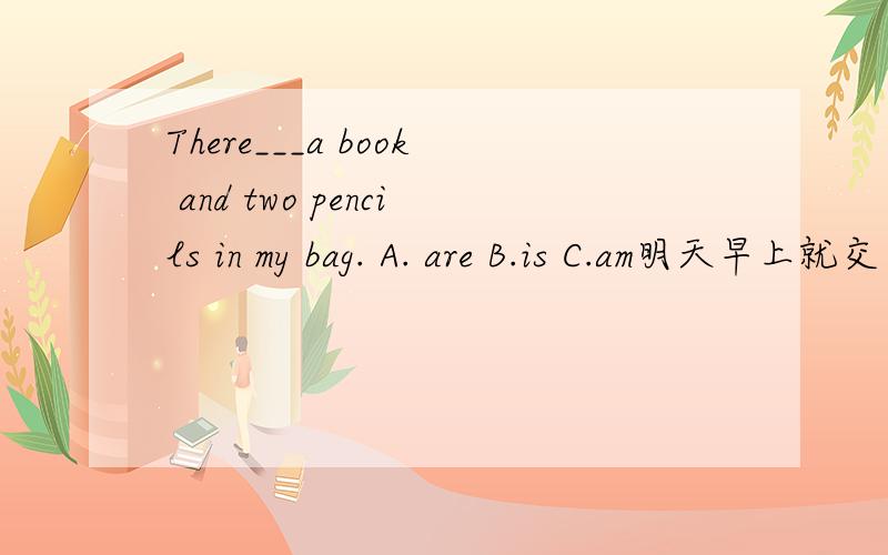 There___a book and two pencils in my bag. A. are B.is C.am明天早上就交了