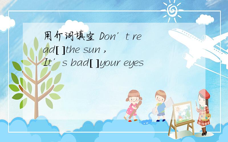 用介词填空 Don’t read[ ]the sun ,It’s bad[ ]your eyes