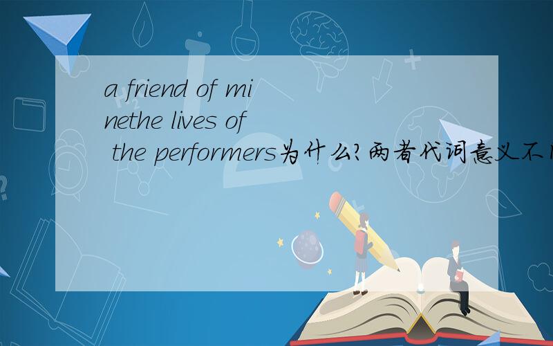 a friend of minethe lives of the performers为什么?两者代词意义不同?