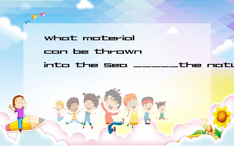 what material can be thrown into the sea _____the nature of them.A.depended B.depending C.to depend D.depends答案说选D,.