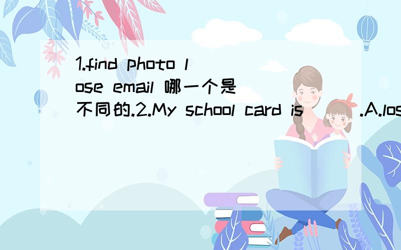 1.find photo lose email 哪一个是不同的.2.My school card is ( ).A.lose B.lost C.found D.find3.How are you?-------_______A.Right B.All right C.I'm fine D.You're welcome4.Hi,Lucy ,___________?A.How do you do B.What's wrong C.How are you D.Are you