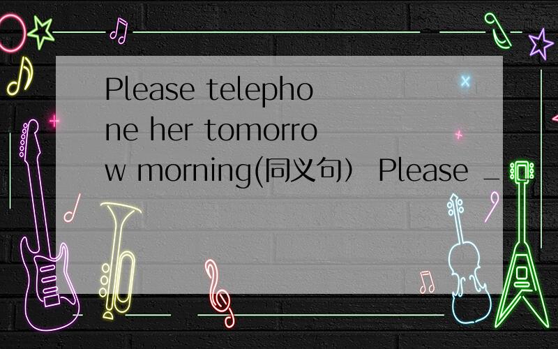 Please telephone her tomorrow morning(同义句） Please _ _ _tomorrow morning