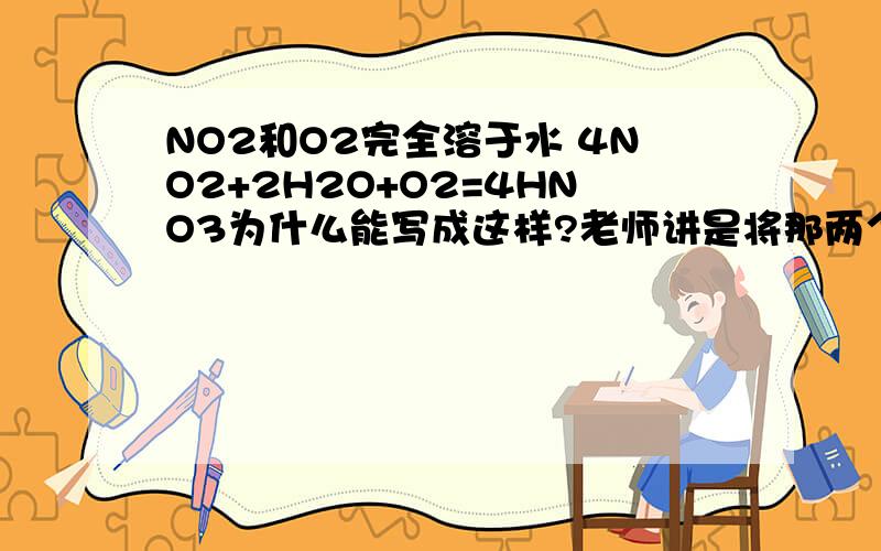 NO2和O2完全溶于水 4NO2+2H2O+O2=4HNO3为什么能写成这样?老师讲是将那两个（省略）方程加一下约NO,但是NO2和H2O一反应就有NO,NO和O2一反应就有NO2,那怎么会约掉?