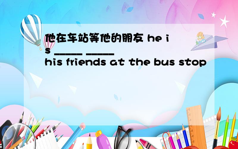 他在车站等他的朋友 he is _____ _____ his friends at the bus stop