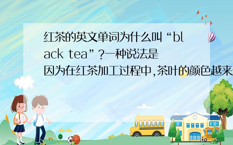 红茶的英文单词为什么叫“black tea”?一种说法是因为在红茶加工过程中,茶叶的颜色越来越深,逐渐变成黑色,因此得名Black（黑）茶.另一种说法,则是因为在17世纪英国从福建进口茶叶时,在厦