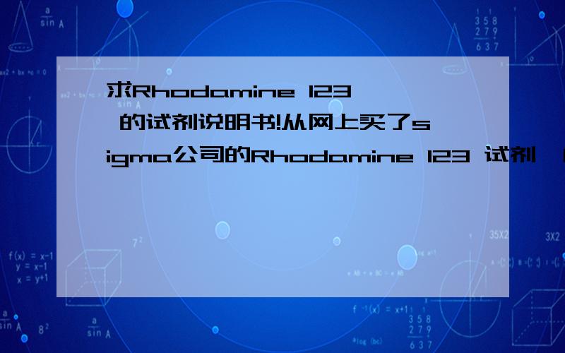 求Rhodamine 123 的试剂说明书!从网上买了sigma公司的Rhodamine 123 试剂,由于原装太贵,故从试剂公司买了5mg散装的粉末,所以没有带试剂说明书.现求原装试剂说明书.主要如何配成液体用来染线粒体,