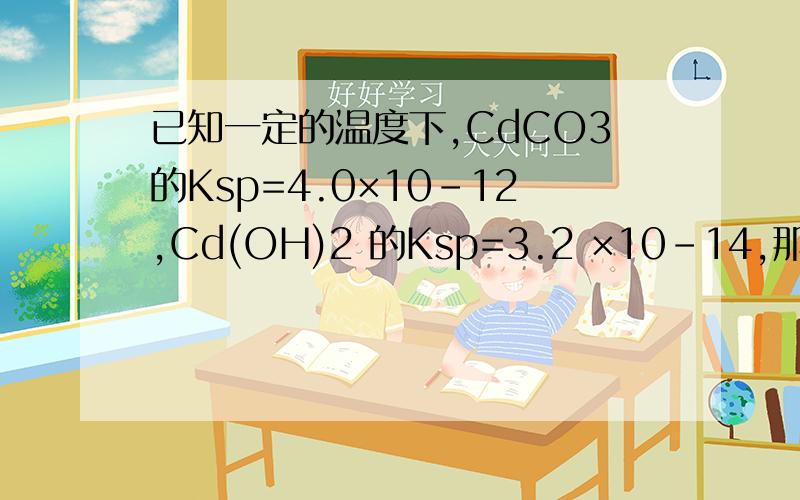 已知一定的温度下,CdCO3的Ksp=4.0×10-12,Cd(OH)2 的Ksp=3.2 ×10-14,那么它们在水中的溶解度谁大?这怎么能不是CdCO3大呢?