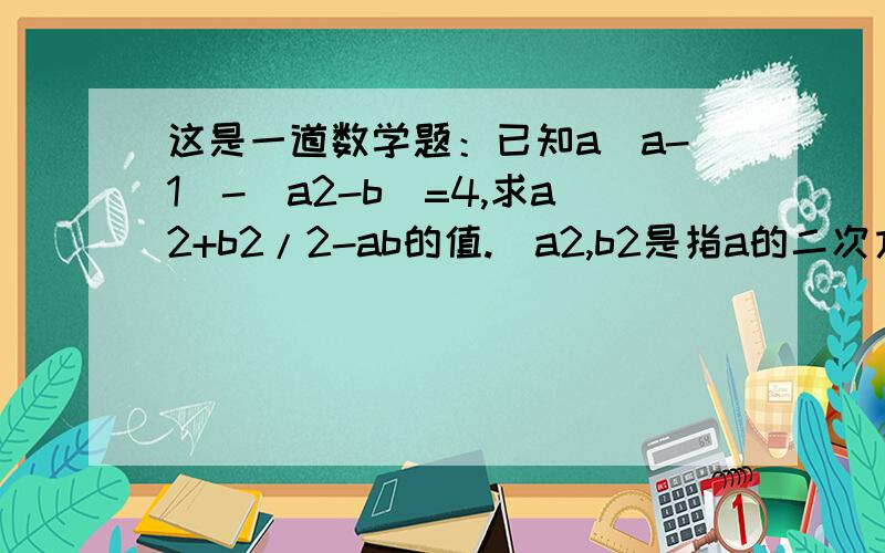 这是一道数学题：已知a(a-1)-(a2-b）=4,求a2+b2/2-ab的值.（a2,b2是指a的二次方和b的二次方）急~