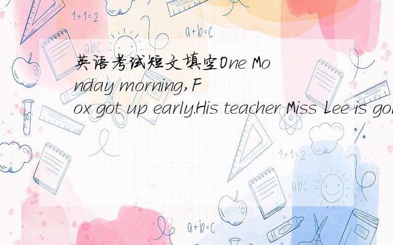 英语考试短文填空One Monday morning,Fox got up early.His teacher Miss Lee is going to take the class on a big ___ trip!
