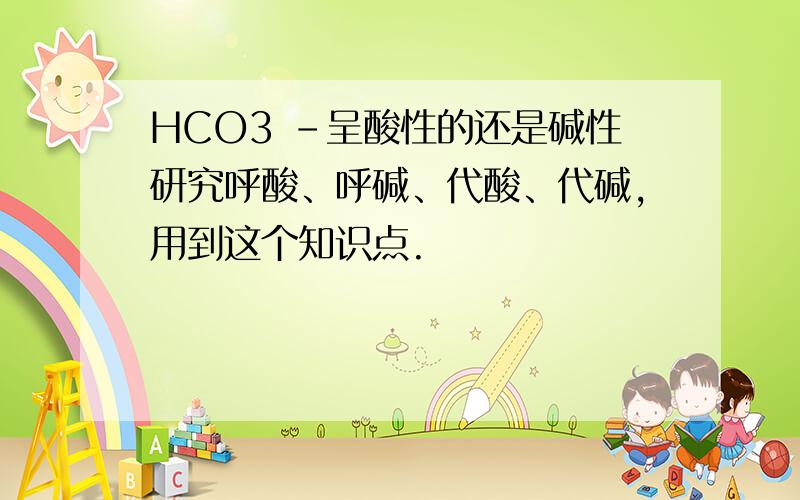 HCO3 -呈酸性的还是碱性研究呼酸、呼碱、代酸、代碱,用到这个知识点.