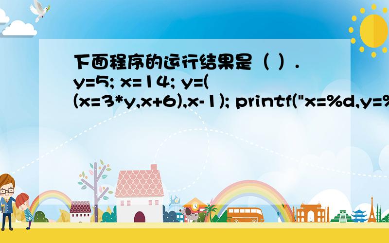 下面程序的运行结果是（ ）.y=5; x=14; y=((x=3*y,x+6),x-1); printf(